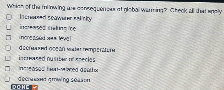 Which of the following are consequences of global warming? Check all that apply.
increased seawater salinity
increased melting ice
increased sea level
decreased ocean water temperature
increased number of species
increased heat-related deaths
decreased growing season
DONE