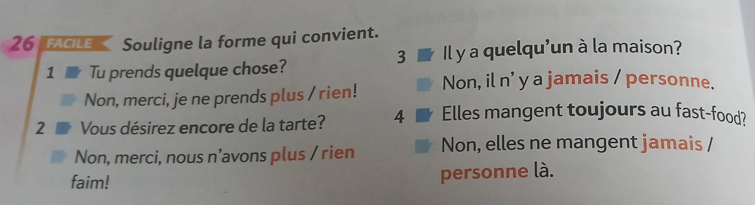 facile Souligne la forme qui convient.
3 Il y a quelqu'un à la maison?
1 Tu prends quelque chose?
Non, il n' y a jamais / personne.
Non, merci, je ne prends plus / rien!
2 Vous désirez encore de la tarte?
4 Elles mangent toujours au fast-food?
Non, merci, nous n’avons plus / rien
Non, elles ne mangent jamais /
faim!
personne là.