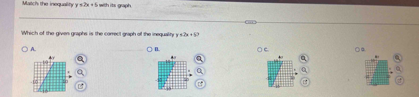 Match the inequality y≤ 2x+5 with its graph.
Which of the given graphs is the correct graph of the inequality y≤ 2x+5 2
A.
B.
C.
D.
Ay
Ay
Ay
x
10
-10 10 0 10 B
10
10
10