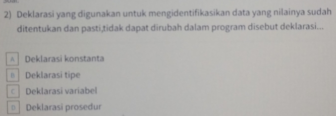 Deklarasi yang digunakan untuk mengidentifikasikan data yang nilainya sudah
ditentukan dan pasti,tidak dapat dirubah dalam program disebut deklarasi...
A Deklarasi konstanta
в Deklarasi tipe
C Deklarasi variabel
D Deklarasi prosedur