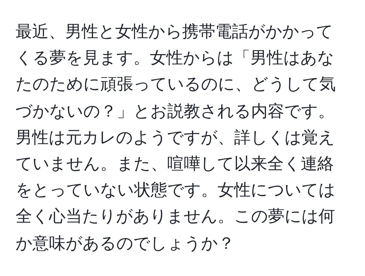 最近、男性と女性から携帯電話がかかってくる夢を見ます。女性からは「男性はあなたのために頑張っているのに、どうして気づかないの？」とお説教される内容です。男性は元カレのようですが、詳しくは覚えていません。また、喧嘩して以来全く連絡をとっていない状態です。女性については全く心当たりがありません。この夢には何か意味があるのでしょうか？