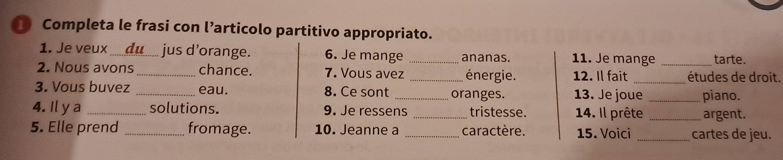 Completa le frasi con l’articolo partitivo appropriato. 
1. Je veux_ du jus d’orange. 6. Je mange _ananas. 11. Je mange_ 
tarte. 
2. Nous avons _chance. 7. Vous avez _énergie. 
12. Il fait _études de droit. 
3. Vous buvez _eau. 8. Ce sont _oranges. _piano. 
13. Je joue 
4. Il y a _solutions. 9. Je ressens _tristesse. 
14. Il prête _argent. 
5. Elle prend _fromage. 10. Jeanne a _caractère. 15. Voici_ 
cartes de jeu.