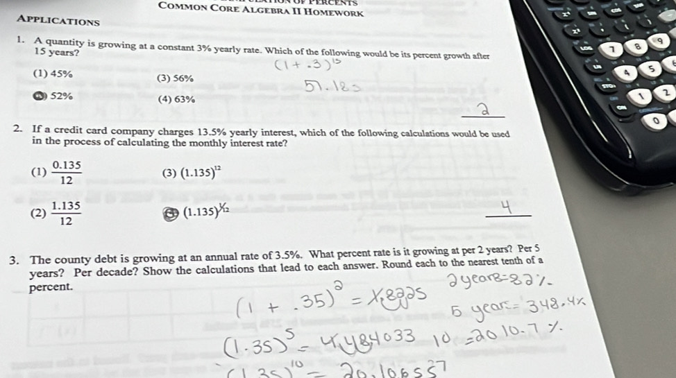 Common Core Algebra II Homework
Applications
1. A quantity is growing at a constant 3% yearly rate. Which of the following would be its percent growth after
15 years?
1 B q
A 5
(1) 45% (3) 56%  2
52% (4) 63%
_
0
2. If a credit card company charges 13.5% yearly interest, which of the following calculations would be used
in the process of calculating the monthly interest rate?
(1)  (0.135)/12  (3) (1.135)^12
(2)  (1.135)/12  a (1.135)^1/12
_
3. The county debt is growing at an annual rate of 3.5%. What percent rate is it growing at per 2 years? Per 5
years? Per decade? Show the calculations that lead to each answer. Round each to the nearest tenth of a
percent.