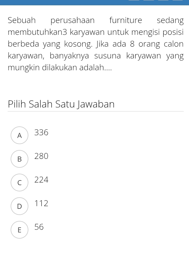 Sebuah perusahaan furniture sedang
membutuhkan3 karyawan untuk mengisi posisi
berbeda yang kosong. Jika ada 8 orang calon
karyawan, banyaknya susuna karyawan yang
mungkin dilakukan adalah....
Pilih Salah Satu Jawaban
A 336
B280
c 224
D 112
E 56