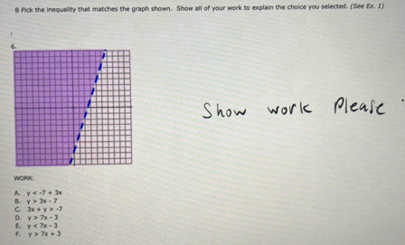 Pick the inequality that matches the graph shown. Show all of your work to explain the choice you selected. (See Ex. 1)
WORK:
A. y
B. y>3x-7
C. 3x+y>-7
D. y>7x-3
E. y<7x-3</tex>
F, y>7x+3