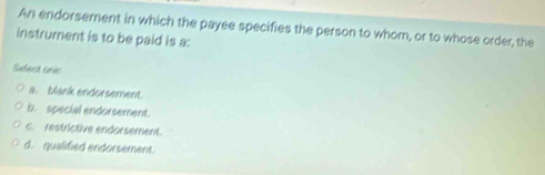 An endorsement in which the payee specifies the person to whom, or to whose order, the
instrument is to be paid is a:
Sefect crés
a. bank endorsement.
b. special endorsement.
c. restrictive endorsement.
d. qualified endorsement.