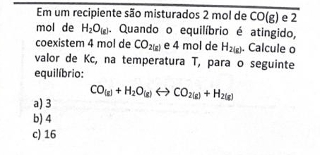 Em um recipiente são misturados 2 mol de CO(g) e 2
mol de H_2O_(g). Quando o equilíbrio é atingido,
coexistem 4 mol de CO_2(g) e 4 mol de H_2(g). Calcule o
valor de Kc, na temperatura T, para o seguinte
equilíbrio:
a) 3 CO_(g)+H_2O_(g)rightarrow CO_2(g)+H_2(g)
b) 4
c) 16