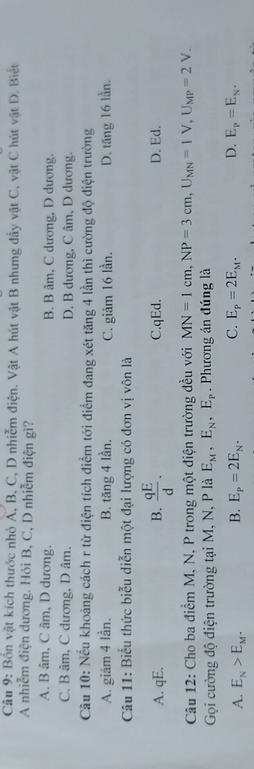 Bốn vật kích thước nhỏ A, B, C, D nhiễm điện. Vật A hút vật B nhưng đầy vật C, vật C hút vật D. Biết
A nhiễm điện dương. Hỏi B, C, D nhiễm điện gì?
A. B âm, C âm, D dương. B. B âm, C dương, D dương.
C. B âm, C dương, D âm. D. B dương, C âm, D dương.
Câu 10: Nếu khoảng cách r từ điện tích điểm tới điểm đang xét tăng 4 lần thì cường độ điện trường
A. giảm 4 lần. B. tăng 4 lần. C. giảm 16 lần. D. tăng 16 lần.
Câu 11: Biểu thức biểu diễn một đại lượng có đơn vị vôn là
A. qE. B.  qE/d . C. qEd. D. Ed.
Câu 12: Cho ba điểm M, N, P trong một điện trường đều với MN=1cm, NP=3cm, U_MN=1V, U_MP=2V. 
Gọi cường độ điện trường tại M, N, P là E_M, E_N, E_P. Phương án đúng là
C.
A. E_N>E_M. B. E_P=2E_N. E_P=2E_M. D. E_P=E_N.