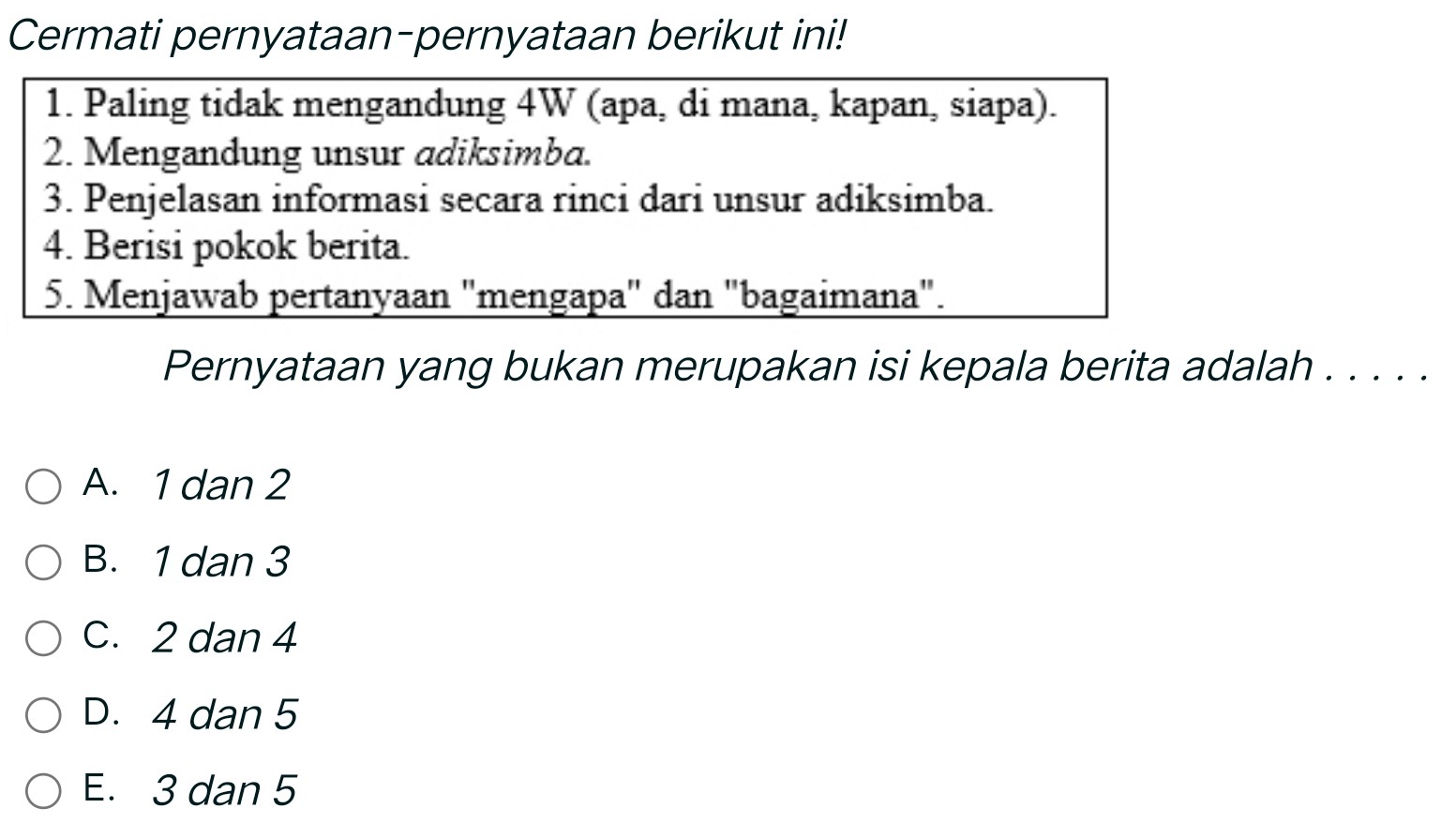 Cermati pernyataan-pernyataan berikut ini!
1. Paling tidak mengandung 4W (apa, di mana, kapan, siapa).
2. Mengandung unsur adiksimba.
3. Penjelasan informasi secara rinci dari unsur adiksimba.
4. Berisi pokok berita.
5. Menjawab pertanyaan "mengapa" dan "bagaimana".
Pernyataan yang bukan merupakan isi kepala berita adalah . . . . .
A. 1 dan 2
B. 1 dan 3
C. 2 dan 4
D. 4 dan 5
E. 3 dan 5