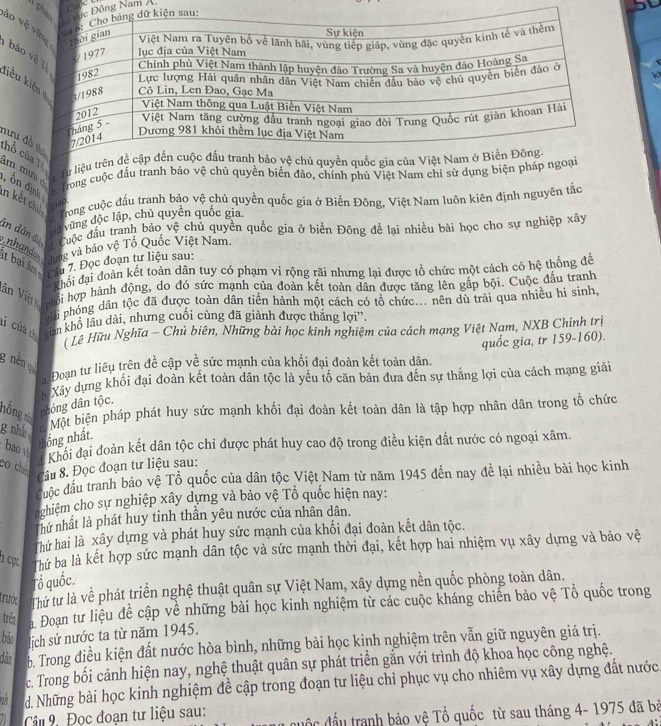 phông Nam Á o
1 bảo vkt
liểu ki
hưu đồ hổ củaTổc Từ liệu trêquố
m mu é Trong cuộc đấu tranh bảo vệ chủ quyền biển đảo, chính phủ Việt Nam chỉ sử dụng biện pháp ngoại
, Ổn địnhệ l ino
in kết chiế  Trong cuộc đầu tranh bảo vệ chủ quyền quốc gia ở Biển Đông, Việt Nam luôn kiên định nguyên tác
vủ vũng độc lập, chủ quyên quốc gia
ân dân đ Cuộc đầu tranh bảo vệ chủ quyền quốc gia ở biển Đông đề lại nhiều bài học cho sự nghiệp xây
nhando Tung và bảo vệ Tổ Quốc Việt Nam
it bại âm
Câu 7. Đọc đoạn tư liệu sau:
Khối đại đoàn kết toàn dân tuy có phạm vi rộng rãi nhưng lại được tổ chức một cách có hệ thống để
Văn Việ ội hợp hành động, độ độ sức mạnh của doàn kết toàn dân được tăng lên gáp bội. Cuộc đầu tranh
phải phỏng dân tộc đã được toàn dân tiến hành một cách có tổ chức... nên dù trải qua nhiều hi sinh,
lí của tân khổ lâu dài, nhưng cuối cùng đã giành được thắng lợi''.
* Lê Hữu Nghĩa - Chủ biên, Những bài học kinh nghiệm của cách mạng Việt Nam, NXB Chính trị
quốc gia, tr 159-160).
g nền qu
a Đoạn tư liêu trên đề cập về sức mạnh của khối đại đoàn kết toàn dân.
h Xây dựng khổi đại đoàn kết toàn dân tộc là yếu tố căn bản đưa đến sự thắng lợi của cách mạng giải
hồng từ  dhóng dân tộc.
g nhà
Một biện pháp phát huy sức mạnh khối đại đoàn kết toàn dân là tập hợp nhân dân trong tổ chức
bao 
thống nhất.
Khối đại đoàn kết dân tộc chỉ được phát huy cao độ trong điều kiện đất nước có ngoại xâm.
20 chán
Câu 8. Đọc đoạn tư liệu sau:
Cược đầu tranh bảo vệ Tổ quốc của dân tộc Việt Nam từ năm 1945 đến nay để lại nhiều bài học kinh
n zhiệm cho sự nghiệp xây dựng và bảo vệ Tổ quốc hiện nay:
nhứ nhất là phát huy tinh thần yêu nước của nhân dân.
Thứ hai là xây dựng và phát huy sức mạnh của khối đại đoàn kết dân tộc.
h cự  bứ ba là kết hợp sức mạnh dân tộc và sức mạnh thời đại, kết hợp hai nhiệm vụ xây dựng và bảo vệ
Tổ quốc.
trước Thứ tư là về phát triển nghệ thuật quân sự Việt Nam, xây dựng nền quốc phòng toàn dân.
trên a. Đoạn tư liệu để cập về những bài học kinh nghiệm từ các cuộc kháng chiến bảo vệ Tổ quốc trong
bảo lịch sử nước ta từ năm 1945.
dân b. Trong điều kiện đất nước hòa bình, những bài học kinh nghiệm trên vẫn giữ nguyên giá trị.
c. Trong bối cảnh hiện nay, nghệ thuật quân sự phát triển gắn với trình độ khoa học công nghệ.
a d. Những bài học kinh nghiệm đề cập trong đoạn tư liệu chi phục vụ cho nhiêm vụ xây dựng đất nước
Câu 9. Đọc đoạn tư liệu sau: ộ c  đầu tranh bảo vệ Tổ quốc từ sau tháng 4- 1975 đã bà
