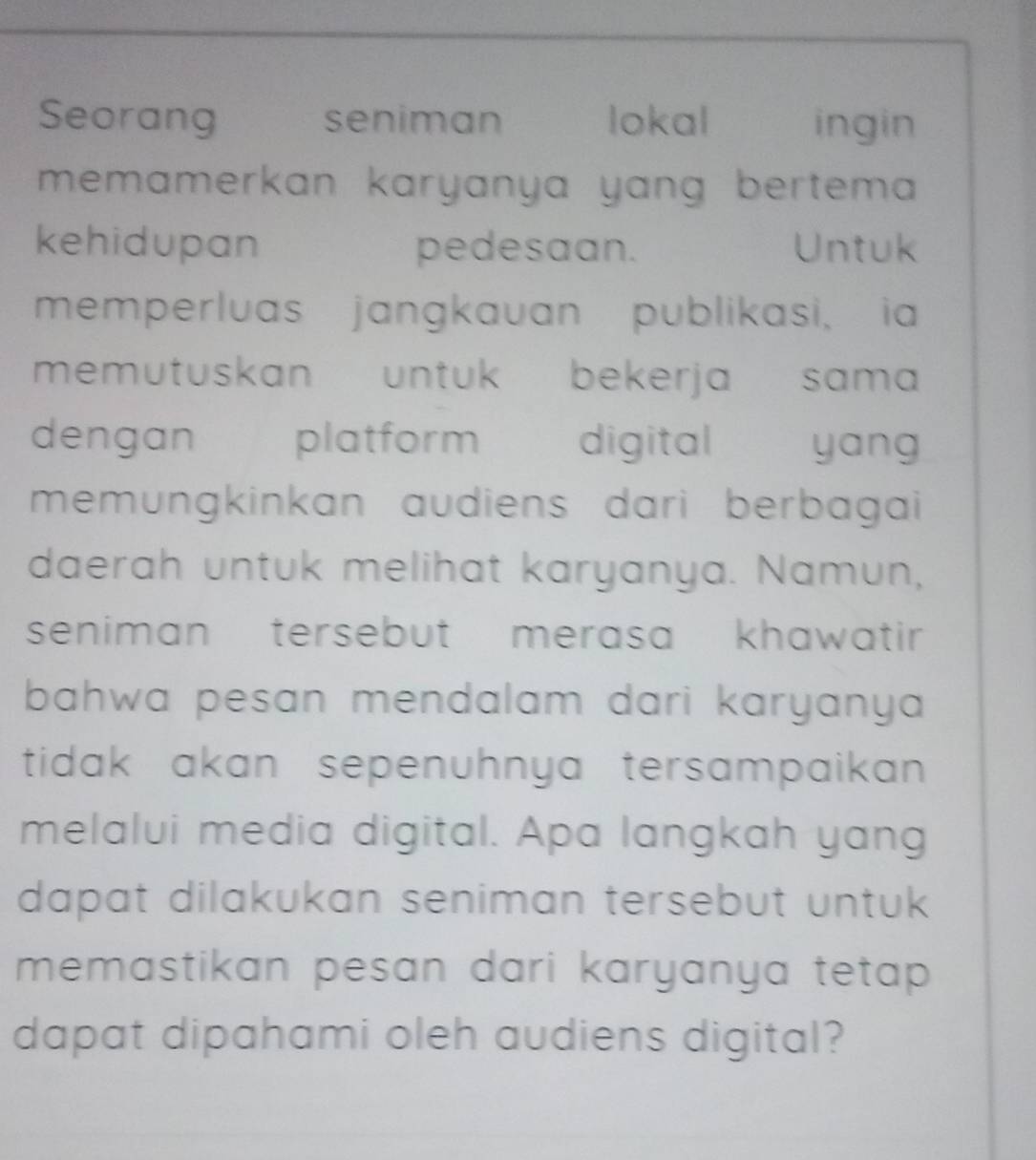 Seorang seniman lokal ingin 
memamerkan karyanya yang bertema 
kehidupan pedesaan. Untuk 
memperluas jangkauan publikasi, ia 
memutuskan untuk bekerja sama 
dengan platform digital yang 
memungkinkan audiens dari berbagai 
daerah untuk melihat karyanya. Namun, 
seniman tersebut merasa khawatir . 
bahwa pesan mendalam dari karyanya . 
tidak akan sepenuhnya tersampaikan . 
melalui media digital. Apa langkah yang 
dapat dilakukan seniman tersebut untuk . 
memastikan pesan dari karyanya tetap. 
dapat dipahami oleh audiens digital?