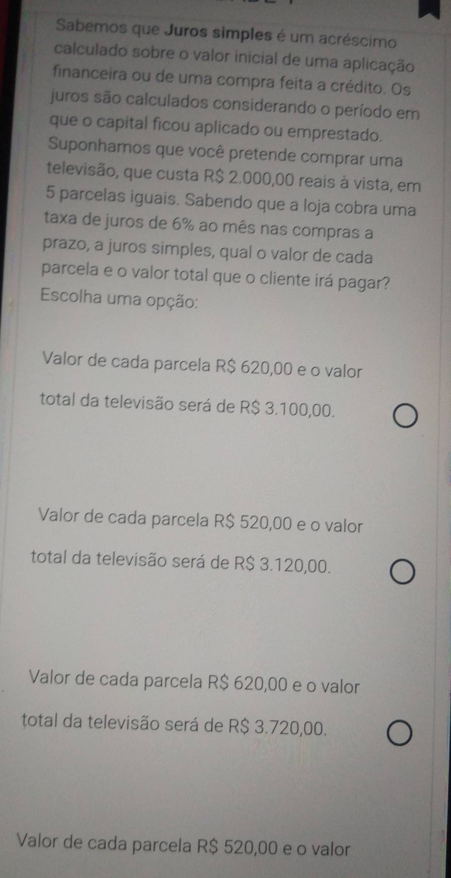 Sabemos que Juros simples é um acréscimo
calculado sobre o valor inicial de uma aplicação
financeira ou de uma compra feita a crédito. Os
juros são calculados considerando o período em
que o capital ficou aplicado ou emprestado.
Suponhamos que você pretende comprar uma
televisão, que custa R$ 2.000,00 reais à vista, em
5 parcelas iguais. Sabendo que a loja cobra uma
taxa de juros de 6% ao mês nas compras a
prazo, a juros simples, qual o valor de cada
parcela e o valor total que o cliente irá pagar?
Escolha uma opção:
Valor de cada parcela R$ 620,00 e o valor
total da televisão será de R$ 3.100,00.
Valor de cada parcela R$ 520,00 e o valor
total da televisão será de R$ 3.120,00.
Valor de cada parcela R$ 620,00 e o valor
total da televisão será de R$ 3.720,00.
Valor de cada parcela R$ 520,00 e o valor