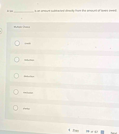 A tax_ is an amount subtracted directly from the amount of taxes owed.
Multiple Choice
credit
reduction
deduction
exclusion
shelter
Prev 39 of 67 Next