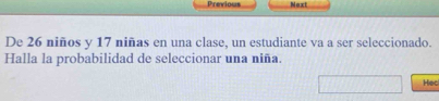 Previous Next 
De 26 niños y 17 niñas en una clase, un estudiante va a ser seleccionado. 
Halla la probabilidad de seleccionar una niña. 
Hec