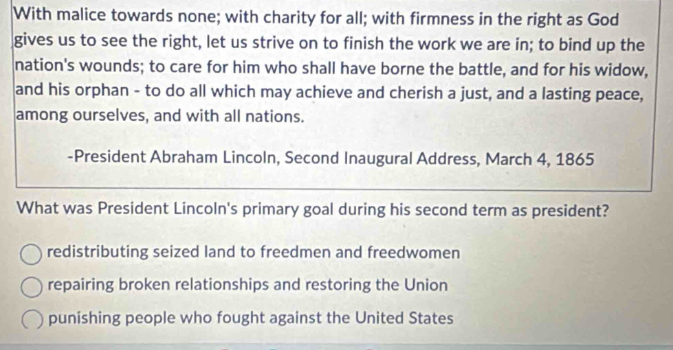 With malice towards none; with charity for all; with firmness in the right as God
gives us to see the right, let us strive on to finish the work we are in; to bind up the
nation's wounds; to care for him who shall have borne the battle, and for his widow,
and his orphan - to do all which may achieve and cherish a just, and a lasting peace,
among ourselves, and with all nations.
-President Abraham Lincoln, Second Inaugural Address, March 4, 1865
What was President Lincoln's primary goal during his second term as president?
redistributing seized land to freedmen and freedwomen
repairing broken relationships and restoring the Union
punishing people who fought against the United States