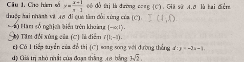 Cho hàm số y= (x+1)/x-1  có đồ thị là đường cong (C). Giả sử A,B là hai điểm 
thuộc hai nhánh và AB đi qua tâm đối xứng của (C). 
1) Hàm số nghịch biến trên khoảng (-∈fty ;1). 
b) Tâm đối xứng của (C) là điểm I(1;-1). 
c) Có 1 tiếp tuyến của đồ thị (C) song song với đường thẳng d:y=-2x-1. 
d) Giá trị nhỏ nhất của đoạn thắng AB bằng 3sqrt(2).