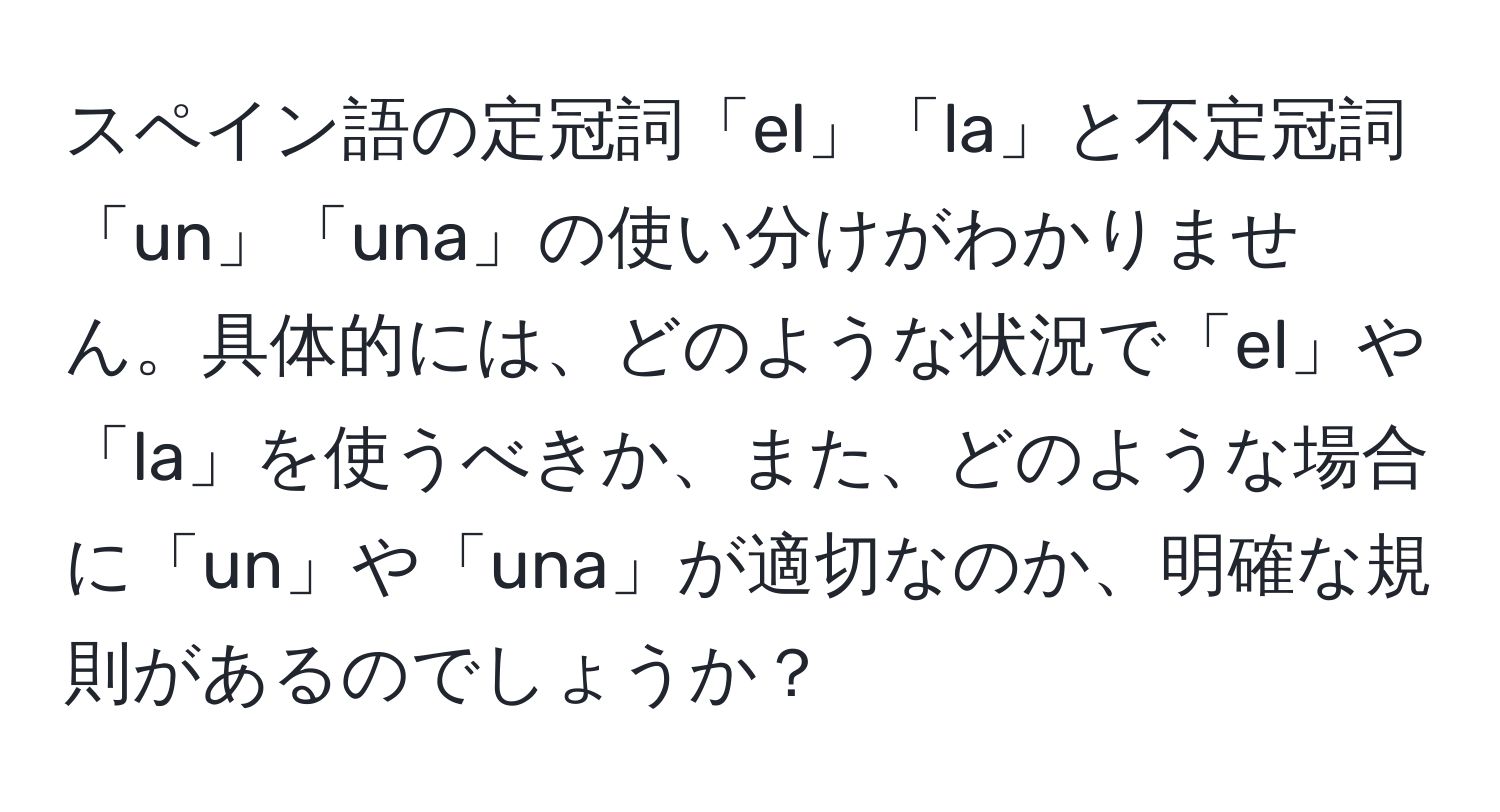 スペイン語の定冠詞「el」「la」と不定冠詞「un」「una」の使い分けがわかりません。具体的には、どのような状況で「el」や「la」を使うべきか、また、どのような場合に「un」や「una」が適切なのか、明確な規則があるのでしょうか？