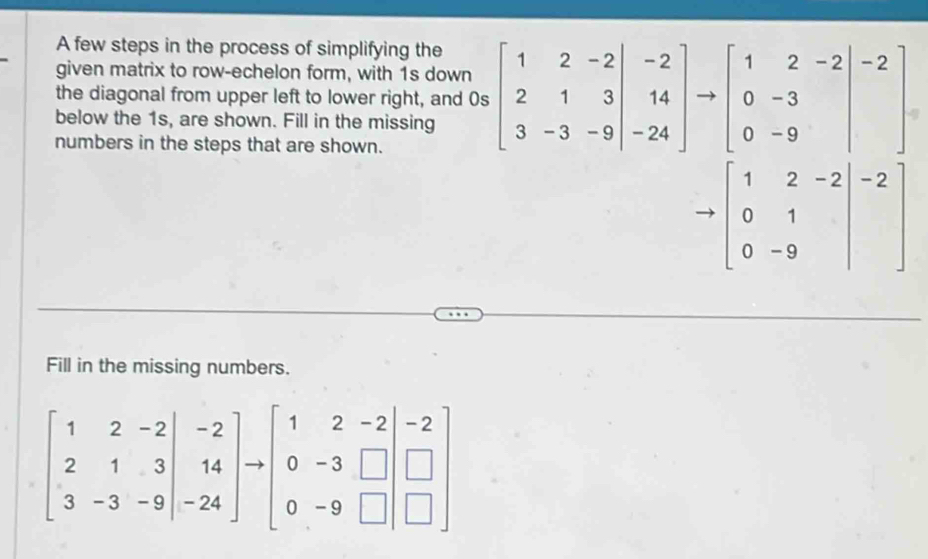 A few steps in the process of simplifying the
given matrix to row-echelon form, with 1s down
the diagonal from upper left to lower right, and 0s beginbmatrix 1&2&-2 2&1&3 3&-3&-9endbmatrix beginarrayr -2 14 -24endbmatrix to beginbmatrix 1&2&-2 0&-3 0&-9endbmatrix -2
below the 1s, are shown. Fill in the missing
numbers in the steps that are shown.
to beginbmatrix 1&2&-2 0&1 0&-9end(bmatrix)^(-2)
Fill in the missing numbers.
beginbmatrix 1&2&-2 2&1&3 3&-3&-9endbmatrix to beginbmatrix 1&2&-2 0&-3&□  0&-9&□ endbmatrix beginarrayr -2 □  □ endarray