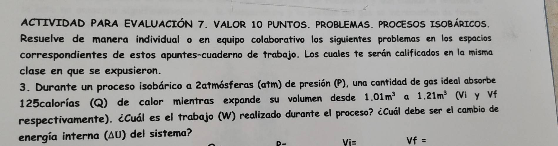 ACTIVIDAD PARA EVALUACIÓN 7. VALOR 10 PUNTOS. PROBLEMAS. PROCESOS ISOBÁRICOS. 
Resuelve de manera individual o en equipo colaborativo los siguientes problemas en los espacios 
correspondientes de estos apuntes-cuaderno de trabajo. Los cuales te serán calificados en la misma 
clase en que se expusieron. 
3. Durante un proceso isobárico a 2atmósferas (atm) de presión (P), una cantidad de gas ideal absorbe
125calorías (Q) de calor mientras expande su volumen desde 1.01m^3 a 1.21m^3 (Vi y Vf
respectivamente). ¿Cuál es el trabajo (W) realizado durante el proceso? ¿Cuál debe ser el cambio de 
energía interna (ΔU) del sistema? 
D-
Vi=
Vf=