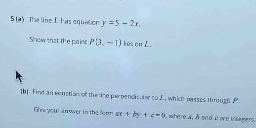 5 (a) The line L has equation y=5-2x. 
Show that the point P(3,-1) lies on L. 
(b) Find an equation of the line perpendicular to L, which passes through P. 
Give your answer in the form ax+by+c=0 , where a, b and c are integers.