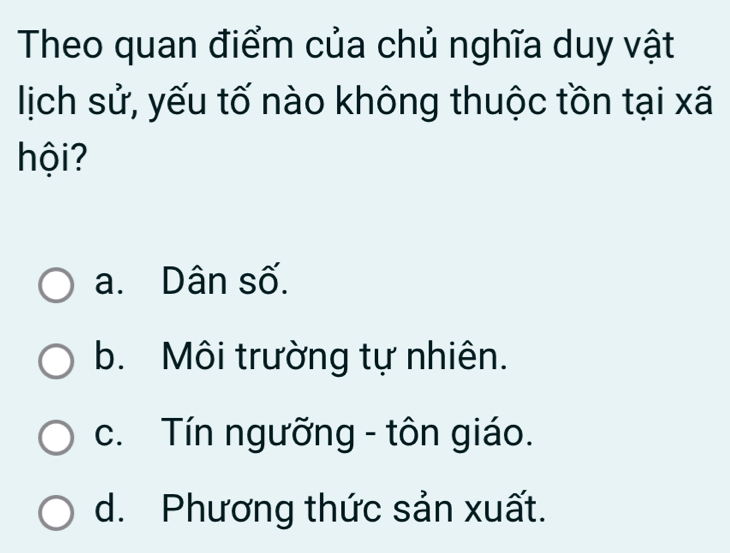 Theo quan điểm của chủ nghĩa duy vật
lịch sử, yếu tố nào không thuộc tồn tại xã
hội ?
a. Dân số.
b. Môi trường tự nhiên.
c. Tín ngưỡng - tôn giáo.
d. Phương thức sản xuất.