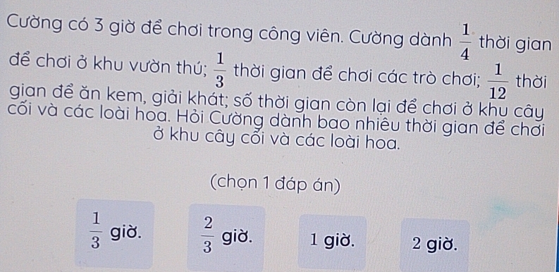 Cường có 3 giờ để chơi trong công viên. Cường dành  1/4  thời gian
để chơi ở khu vườn thú;  1/3  thời gian để chơi các trò chơi;  1/12  thời
gian để ăn kem, giải khát; số thời gian còn lại để chơi ở khụ cây
cối và các loài hoa. Hỏi Cường dành bao nhiêu thời gian để chơi
ở khu cây cổi và các loài hoa.
(chọn 1 đáp án)
 1/3  giờ.  2/3  giờ. 1 giờ. 2 giờ.