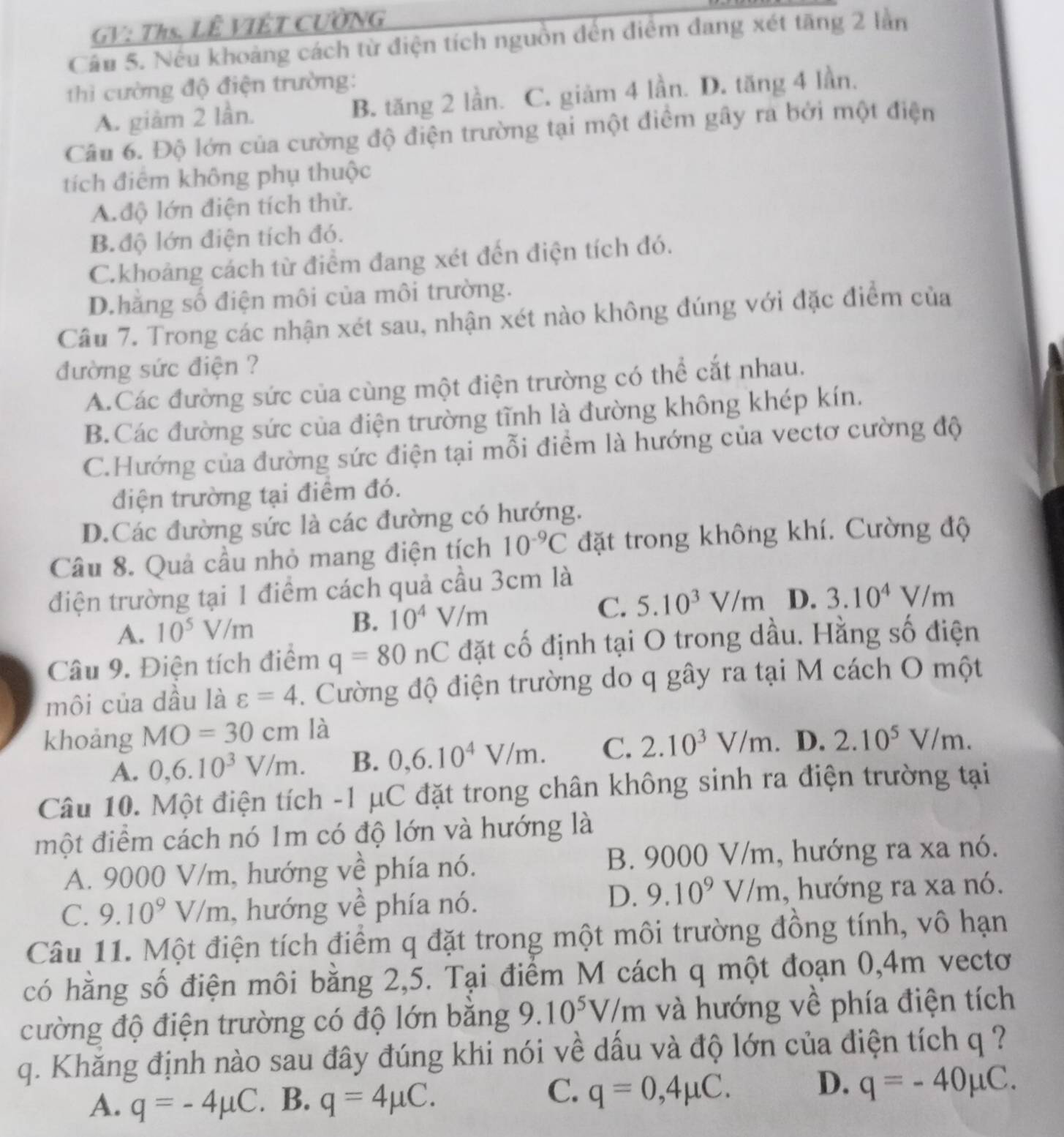 GV: Ths. LÊ VIÊT CƯỜNG
Cầu 5. Nếu khoảng cách từ điện tích nguồn đến điểm đang xét tăng 2 lần
thì cường độ điện trường:
A. giảm 2 lần. B. tăng 2 lần. C. giảm 4 lần. D. tăng 4 lần.
Câu 6. Độ lớn của cường độ điện trường tại một điểm gây ra bởi một điện
tích điểm không phụ thuộc
A.độ lớn điện tích thử.
B. độ lớn điện tích đó.
C.khoảng cách từ điểm đang xét đến điện tích đó.
D.hăng số điện môi của môi trường.
Câu 7. Trong các nhận xét sau, nhận xét nào không đúng với đặc điểm của
đường sức điện ?
A.Các đường sức của cùng một điện trường có thể cắt nhau.
B.Các đường sức của điện trường tĩnh là đường không khép kín.
C.Hướng của đường sức điện tại mỗi điểm là hướng của vectơ cường độ
điện trường tại điểm đó.
D.Các đường sức là các đường có hướng.
Câu 8. Quả cầu nhỏ mang điện tích 10^(-9)C đặt trong không khí. Cường độ
điện trường tại 1 điểm cách quả cầu 3cm là
A. 10^5V/m B. 10^4V/m C. 5.10^3V/m D. 3.10^4V/m
Câu 9. Điện tích điểm q=80nC đặt cố định tại O trong dầu. Hằng số điện
môi của dầu là varepsilon =4. Cường độ điện trường do q gây ra tại M cách O một
khoảng MO=30cmla D. 2.10^5V/m.
A. 0,6.10^3V/m. B. 0,6.10^4V/m. C. 2.10^3V/m.
Câu 10. Một điện tích -1 μC đặt trong chân không sinh ra điện trường tại
một điểm cách nó 1m có độ lớn và hướng là
A. 9000 V/m, hướng về phía nó. B. 9000 V/m, hướng ra xa nó.
D. 9.10^9V/m
C. 9.10^9V/m , hướng về phía nó. , hướng ra xa nó.
Câu 11. Một điện tích điểm q đặt trong một môi trường đồng tính, vô hạn
có hằng số điện môi bằng 2,5. Tại điểm M cách q một đoạn 0,4m vectơ
cường độ điện trường có độ lớn bằng 9.10^5V/m và hướng về phía điện tích
q. Khăng định nào sau đây đúng khi nói về dấu và độ lớn của điện tích q ?
C.
D.
A. q=-4mu C. B. q=4mu C. q=0,4mu C. q=-40mu C.