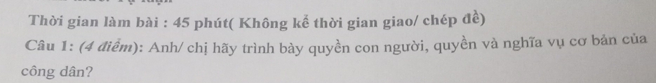 Thời gian làm bài : 45 phút( Không kể thời gian giao/ chép đề) 
Câu 1: (4 điểm): Anh/ chị hãy trình bày quyền con người, quyền và nghĩa vụ cơ bản của 
công dân?