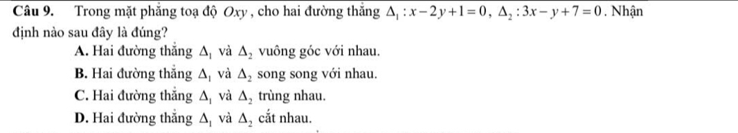 Trong mặt phẳng toạ độ Oxy , cho hai đường thắng △ _1:x-2y+1=0, △ _2:3x-y+7=0. Nhận
định nào sau đây là đúng?
A. Hai đường thắng A và △ _2 vuông góc với nhau.
B. Hai đường thắng △ _1 và △ _2 song song với nhau.
C. Hai đường thắng △ _1 và △ _2 trùng nhau.
D. Hai đường thắng △ _1 và △ _2 cắt nhau.