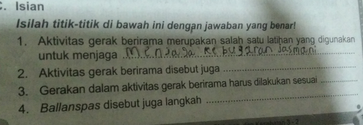 Isian 
Isilah titik-titik di bawah ini dengan jawaban yang benar! 
1. Aktivitas gerak berirama merupakan salah satu latiḥan yang digunakan 
untuk menjaga_ 
2. Aktivitas gerak berirama disebut juga 
_ 
_ 
3. Gerakan dalam aktivitas gerak berirama harus dilakukan sesuai_ 
4. Ballanspas disebut juga langkah