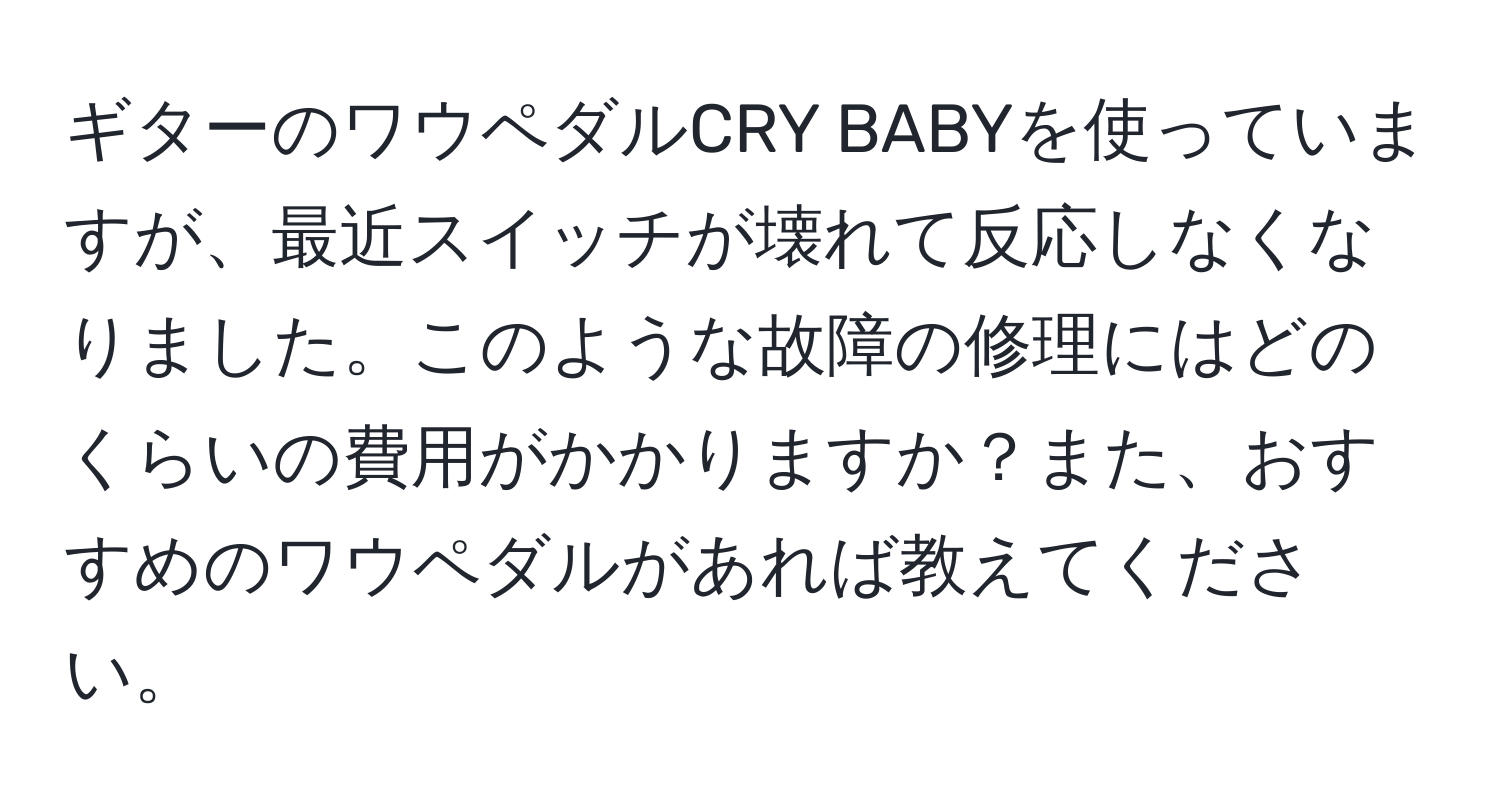 ギターのワウペダルCRY BABYを使っていますが、最近スイッチが壊れて反応しなくなりました。このような故障の修理にはどのくらいの費用がかかりますか？また、おすすめのワウペダルがあれば教えてください。