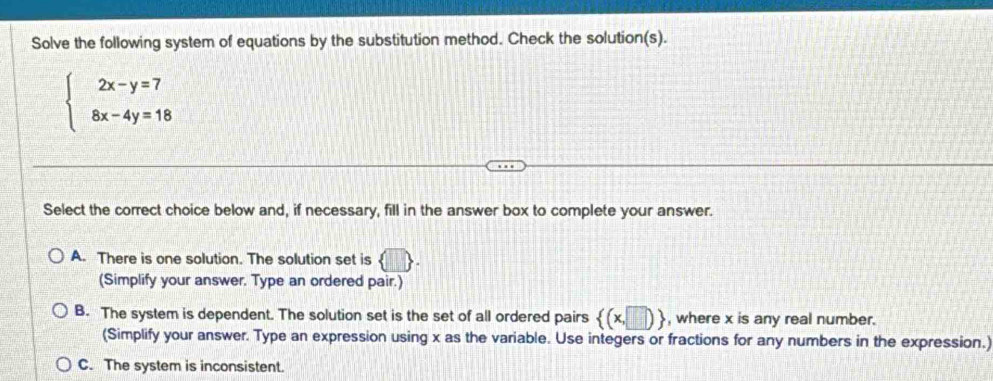 Solve the following system of equations by the substitution method. Check the solution(s).
beginarrayl 2x-y=7 8x-4y=18endarray.
Select the correct choice below and, if necessary, fill in the answer box to complete your answer.
A. There is one solution. The solution set is D
(Simplify your answer. Type an ordered pair.)
B. The system is dependent. The solution set is the set of all ordered pairs  (x,□ ) , where x is any real number.
(Simplify your answer. Type an expression using x as the variable. Use integers or fractions for any numbers in the expression.)
C. The system is inconsistent.