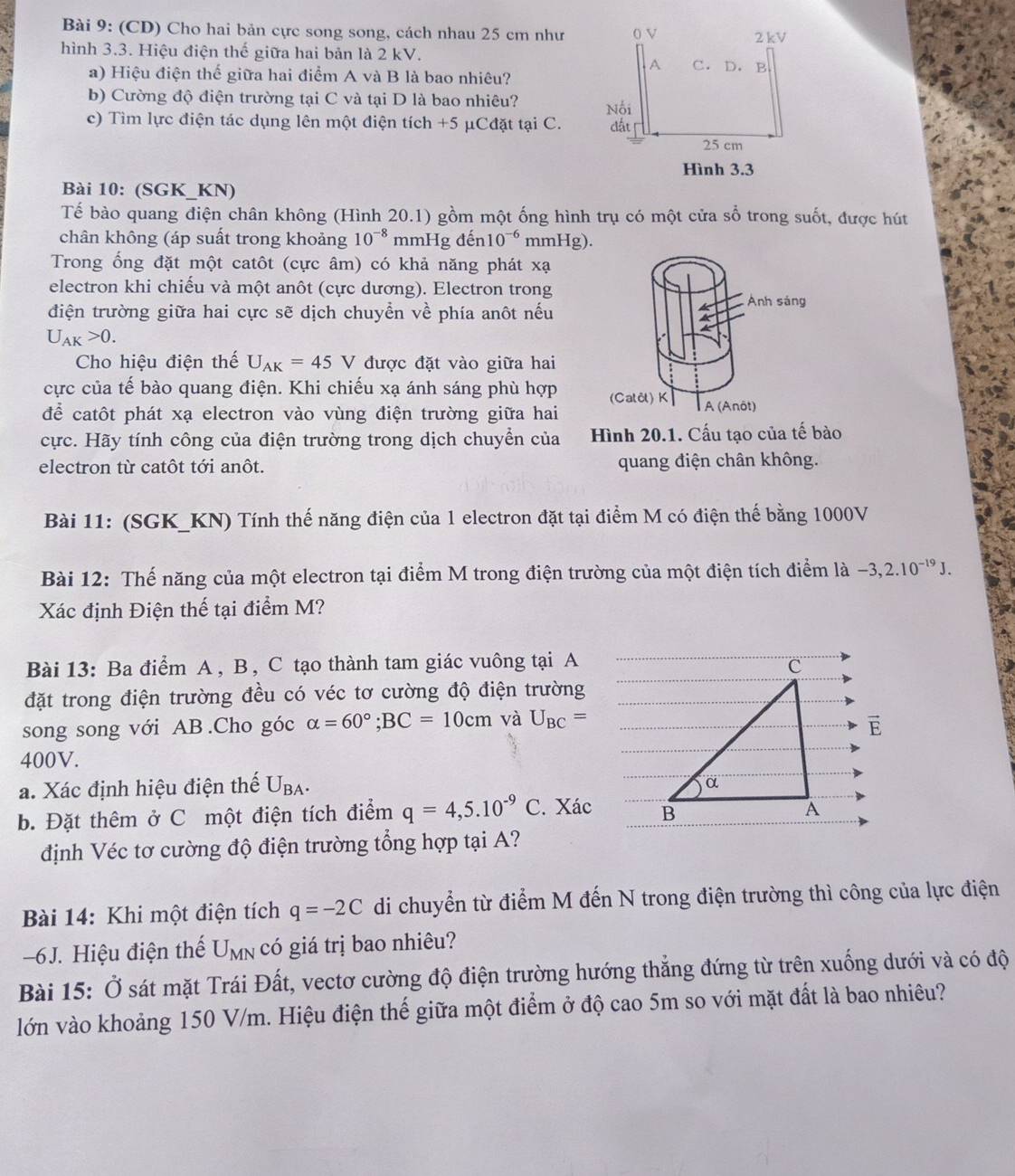 (CD) Cho hai bản cực song song, cách nhau 25 cm như
hình 3.3. Hiệu điện thế giữa hai bản là 2 kV. 
a) Hiệu điện thế giữa hai điểm A và B là bao nhiêu?
b) Cường độ điện trường tại C và tại D là bao nhiêu? 
c) Tìm lực điện tác dụng lên một điện tích +5 μCđặt tại C. 
Bài 10: (SGK_KN)
Tế bào quang điện chân không (Hình 20.1) gồm một ống hình trụ có một cửa sổ trong suốt, được hút
chân không (áp suất trong khoảng 10^(-8) mmHg đến 10^(-6) mmHg).
Trong ống đặt một catôt (cực âm) có khả năng phát xạ
electron khi chiếu và một anôt (cực dương). Electron trong
điện trường giữa hai cực sẽ dịch chuyển về phía anôt nếu
U_AK>0.
Cho hiệu điện thế U_AK=45V được đặt vào giữa hai
cực của tế bào quang điện. Khi chiếu xạ ánh sáng phù hợp 
để catôt phát xạ electron vào vùng điện trường giữa hai
cực. Hãy tính công của điện trường trong dịch chuyển của Hình 20.1. Cấu tạo của tế bào
electron từ catôt tới anôt. quang điện chân không.
Bài 11: (SGK_KN) Tính thế năng điện của 1 electron đặt tại điểm M có điện thế bằng 1000V
Bài 12: Thế năng của một electron tại điểm M trong điện trường của một điện tích điểm là -3,2.10^(-19)J.
Xác định Điện thế tại điểm M?
Bài 13: Ba điểm A , B , C tạo thành tam giác vuông tại A C
đặt trong điện trường đều có véc tơ cường độ điện trường
song song với AB .Cho góc alpha =60°;BC=10cm và U_BC= E
400V.
a. Xác định hiệu điện thế U_BA.
α
b. Đặt thêm ở C một điện tích điểm q=4,5.10^(-9)C. Xác B
A
định Véc tơ cường độ điện trường tổng hợp tại A?
Bài 14: Khi một điện tích q=-2C di chuyển từ điểm M đến N trong điện trường thì công của lực điện
-6J. Hiệu điện thể U_MN có giá trị bao nhiêu?
Bài 15: Ở sát mặt Trái Đất, vectơ cường độ điện trường hướng thẳng đứng từ trên xuống dưới và có độ
lớn vào khoảng 150 V/m. Hiệu điện thế giữa một điểm ở độ cao 5m so với mặt đất là bao nhiêu?