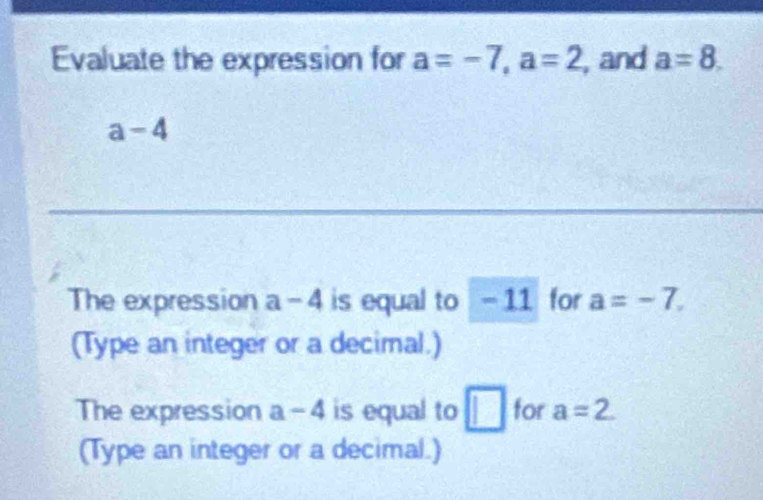 Evaluate the expression for a=-7, a=2 , and a=8.
a-4
The expression a-4 is equal to -11 for a=-7. 
(Type an integer or a decimal.) 
The expression a-4 is equal to □ for a=2
(Type an integer or a decimal.)