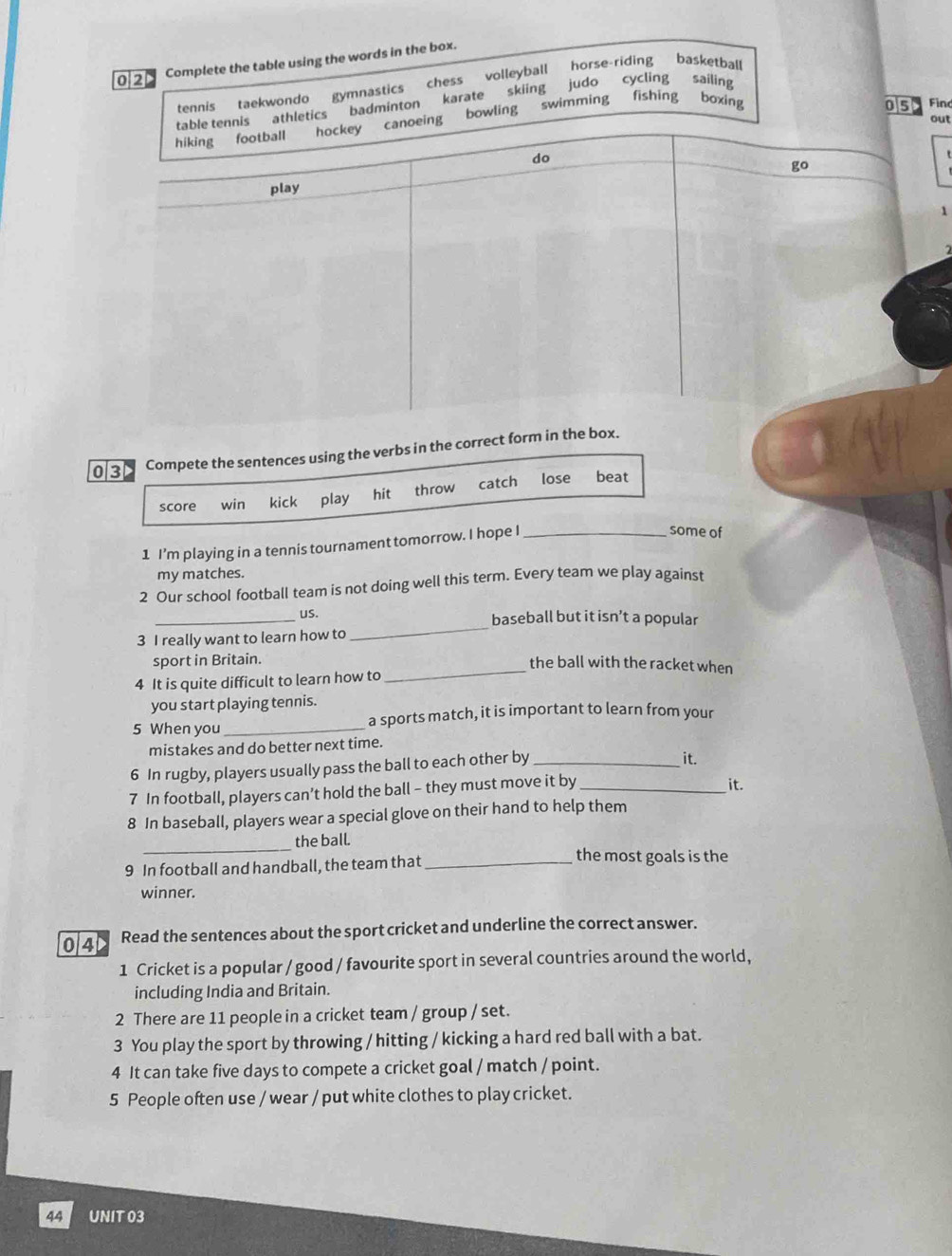 0/2
Complete the table using the words in the box.
tennis taekwondo gymnastics chess volleyball horse-riding basketball
table tennis athletics badminton karate skiing judo cycling sailing
out
hiking football hockey canoeing bowling swimming fishing boxing
o5 in
do
go
play
1
03 Compete the sentences using the verbs in the correct form in the box.
score win kick play hit throw catch lose beat
1 I’m playing in a tennis tournament tomorrow. I hope I_
some of
my matches.
2 Our school football team is not doing well this term. Every team we play against
_us. baseball but it isn’t a popular
3 I really want to learn how to
_
sport in Britain. the ball with the racket when
4 It is quite difficult to learn how to
_
you start playing tennis.
5 When you_ a sports match, it is important to learn from your
mistakes and do better next time.
6 In rugby, players usually pass the ball to each other by_
it.
7 In football, players can’t hold the ball - they must move it by _it.
8 In baseball, players wear a special glove on their hand to help them
_
the ball.
9 In football and handball, the team that_
the most goals is the
winner.
0/4 Read the sentences about the sport cricket and underline the correct answer.
1 Cricket is a popular / good / favourite sport in several countries around the world,
including India and Britain.
2 There are 11 people in a cricket team / group / set.
3 You play the sport by throwing / hitting / kicking a hard red ball with a bat.
4 It can take five days to compete a cricket goal / match / point.
5 People often use / wear / put white clothes to play cricket.
44 UNIT 03
