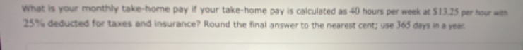 What is your monthly take-home pay if your take-home pay is calculated as 40 hours per week at $13.25 per hour with
25% deducted for taxes and insurance? Round the final answer to the nearest cent; use 365 days in a year