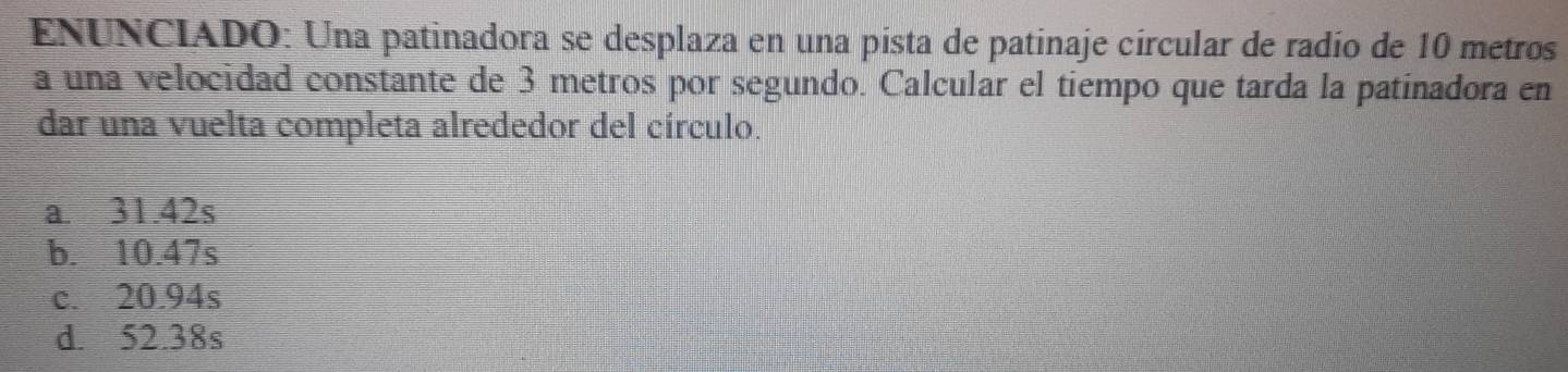 EÑUNCIADO: Una patinadora se desplaza en una pista de patinaje círcular de radío de 10 metros
a una velocidad constante de 3 metros por segundo. Calcular el tiempo que tarda la patinadora en
dar una vuelta completa alrededor del círculo.
a. 31.42s
b. 10.47s
c. 20.94s
d. 52.38s