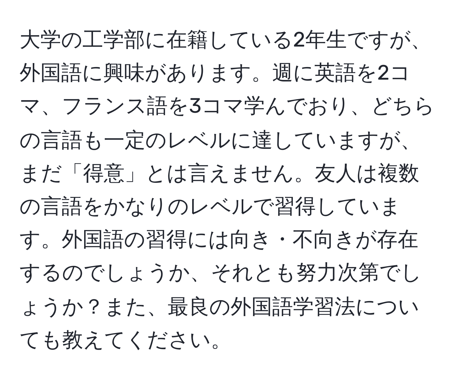 大学の工学部に在籍している2年生ですが、外国語に興味があります。週に英語を2コマ、フランス語を3コマ学んでおり、どちらの言語も一定のレベルに達していますが、まだ「得意」とは言えません。友人は複数の言語をかなりのレベルで習得しています。外国語の習得には向き・不向きが存在するのでしょうか、それとも努力次第でしょうか？また、最良の外国語学習法についても教えてください。