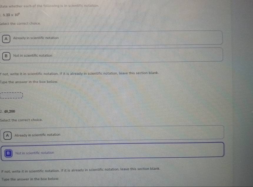 State whether each of the following is in scientific notation.
5.23* 10^5
Select the correct choice.
A Already in scientific notation
B Not in scientific notation
f not, write it in scientific notation. If it is already in scientific notation, leave this section blank.
Type the answer in the box below.
2. 48,200
Select the correct choice.
A Already in scientific notation
B Not in scientific notation
If not, write it in scientific notation. If it is already in scientific notation, leave this section blank.
Type the answer in the box below.