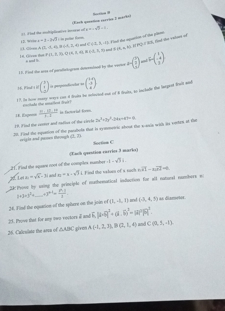 (Each question carries 2 marks) Section B
!1. Find the multiplicative inverse of z=-sqrt(3)-1.
12. Write z=2-2sqrt(3) i in polar form.
13. Given A(2,-5,4),B(-5,2,4) and C(-2,3,-1). Find the equation of the plane.
14. Given that P(1,2,3),Q(4,5,6),R(-2,3,5) and S(4,a,b).IfPQparallel RS , find the values of
a and b.
15. Find the area of parallelogram determined by the vector d=beginpmatrix 3 2 5endpmatrix mnd vector b=beginpmatrix 1 -4 2
16. Find t if beginpmatrix 3 1 -2endpmatrix is perpendicular to beginpmatrix 1-t -3 4endpmatrix .
17. In how many ways can 4 fruits be selected out of 8 fruits, to include the largest fruit and
exclude the smallest fruit?
18. Express  (11.12.10)/3.2  in factorial form.
19. Find the center and radius of the circle 2x^2+2y^2-24x+47=0.
20. Find the equation of the parabola that is symmetric about the x-axis with its vertex at the
origin and passes through (2,2).
Section C
(Each question carries 3 marks)
21. Find the square root of the complex number -1-sqrt(3)i.
22. Let z_1=sqrt(x)-3i and z_2=x-sqrt(3)i. i. Find the values of x such z_1overline z1-z_2overline z2=0.
23 Prove by using the principle of mathematical induction for all natural numbers n:
1+3+3^2+ +3^(n-1)= 3^n· 1/2 .
24. Find the equation of the sphere on the join of (1,-1,1) and (-3,4,5) as diameter.
25. Prove that for any two vectors vector a and vector b,|vector a* vector b|^2+(vector a· vector b)^2=|vector a|^2|vector b|^2.
26. Calculate the area of △ ABC given A(-1,2,3),B(2,1,4) and C(0,5,-1).