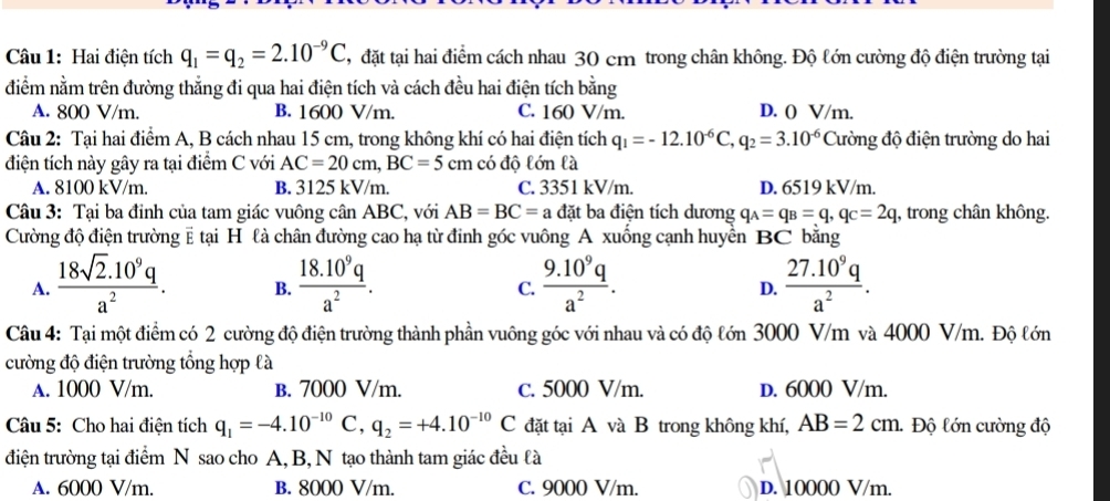 Hai điện tích q_1=q_2=2.10^(-9)C , đặt tại hai điểm cách nhau 30 cm trong chân không. Độ lớn cường độ điện trường tại
điểm nằm trên đường thẳng đi qua hai điện tích và cách đều hai điện tích bằng
A. 800 V/m. B. 1600 V/m. C. 160 V/m. D. () V/m.
Câu 2: Tại hai điểm A, B cách nhau 15 cm, trong không khí có hai điện tích q_1=-12.10^(-6)C,q_2=3.10^(-6) Cường độ điện trường do hai
điện tích này gây ra tại điểm C với AC=20cm,BC=5cm có độ lớn là
A. 8100 kV/m. B. 3125 kV/m. C. 3351 kV/m. D. 6519 kV/m.
Câu 3: Tại ba đỉnh của tam giác vuông cân ABC, với AB=BC=a đặt ba điện tích dương q_A=q_B=q,q_C=2q , trong chân không.
Cường độ điện trường # tại H là chân đường cao hạ từ đinh góc vuông A xuống cạnh huyển BC bằng
A.  (18sqrt(2).10^9q)/a^2 . B.  (18.10^9q)/a^2 .  (9.10^9q)/a^2 .  (27.10^9q)/a^2 .
C.
D.
Câu 4: Tại một điểm có 2 cường độ điện trường thành phần vuông góc với nhau và có độ lớn 3000 V/m và 4000 V/m. Độ lớn
cường độ điện trường tổng hợp là
A. 1000 V/m. B. 7000 V/m. c. 5000 V/m. D. 6000 V/m.
Câu 5: Cho hai điện tích q_1=-4.10^(-10)C,q_2=+4.10^(-10)C đặt tại A và B trong không khí, AB=2cm. Độ lớn cường độ
điện trường tại điểm N sao cho A, B, N tạo thành tam giác đều là
A. 6000 V/m. B. 8000 V/m. C. 9000 V/m. D. 10000 V/m.