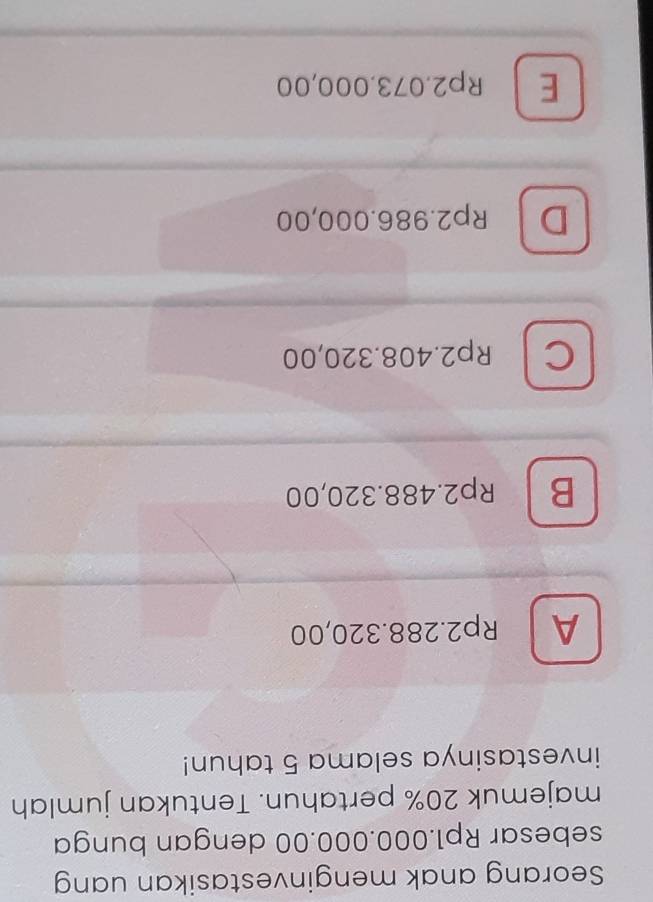 Seorang anak menginvestasikan uang
sebesar Rp1.000.000.00 dengan bunga
majemuk 20% pertahun. Tentukan jumlah
investasinya selama 5 tahun!
A Rp2.288.320,00
B Rp2.488.320,00
C Rp2.408.320,00
D Rp2.986.000,00
E Rp2.073.000,00