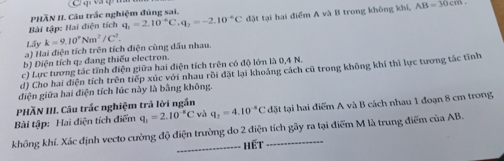 qí và q tấ 
PHÀN II. Câu trắc nghiệm đúng sai. 
Bài tập: Hai điện tích q_1=2.10^(-6)C q_2=-2.10^(-6)C đặt tại hai điểm A và B trong không khí, AB=30cm. 
Lấy k=9.10^9Nm^2/C^2. 
a) Hai điện tích trên tích điện cùng dấu nhau. 
b) Điện tích q2 đang thiếu electron. 
c) Lực tương tác tĩnh điện giữa hai điện tích trên có độ lớn là 0,4 N. 
d) Cho hai điện tích trên tiếp xúc với nhau rồi đặt lại khoảng cách cũ trong không khí thì lực tương tác tĩnh 
đdiện giữa hai điện tích lúc này là bằng không. 
PHÃN III. Câu trắc nghiệm trả lời ngắn 
Bài tập: Hai điện tích điểm q_1=2.10^(-8)C và q_2=4.10^(-8)C đặt tại hai điểm A và B cách nhau 1 đoạn 8 cm trong 
không khí. Xác định vecto cường độ điện trường do 2 điện tích gây ra tại điểm M là trung điểm của AB. 
_-- hết