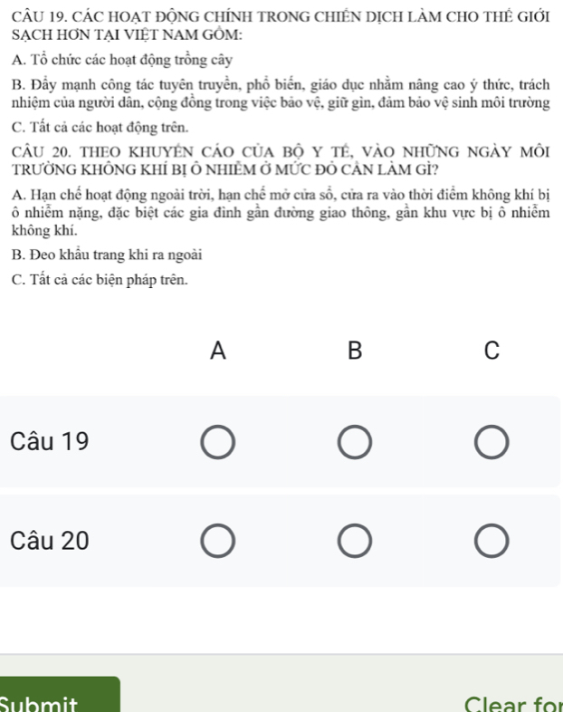 CÁC HOẠT ĐỘNG CHÍNH TRONG CHIÊN DỊCH LÀM CHO THÊ GIớI
SẠCH HƠN TẠI VIỆT NAM GÔM:
A. Tổ chức các hoạt động trồng cây
B. Đẩy mạnh công tác tuyên truyền, phổ biến, giáo dục nhằm nâng cao ý thức, trách
nhiệm của người dân, cộng đồng trong việc bảo vệ, giữ gìn, đảm bảo vệ sinh môi trường
C. Tất cả các hoạt động trên.
cÂu 20. theo khuyên cáo của bộ y tế, vào những ngày môi
TRƯỞNG KHÔNG KHÍ Bị Ô NHIÊM Ở MỨC Đỏ CẢN LÀM GÌ?
A. Hạn chế hoạt động ngoài trời, hạn chế mở cửa shat o 0, cửa ra vào thời điểm không khí bị
Ô nhiễm nặng, đặc biệt các gia đình gần đường giao thông, gần khu vực bị ô nhiễm
không khí.
B. Đeo khẩu trang khi ra ngoài
C. Tất cả các biện pháp trên.
Submit Clear for