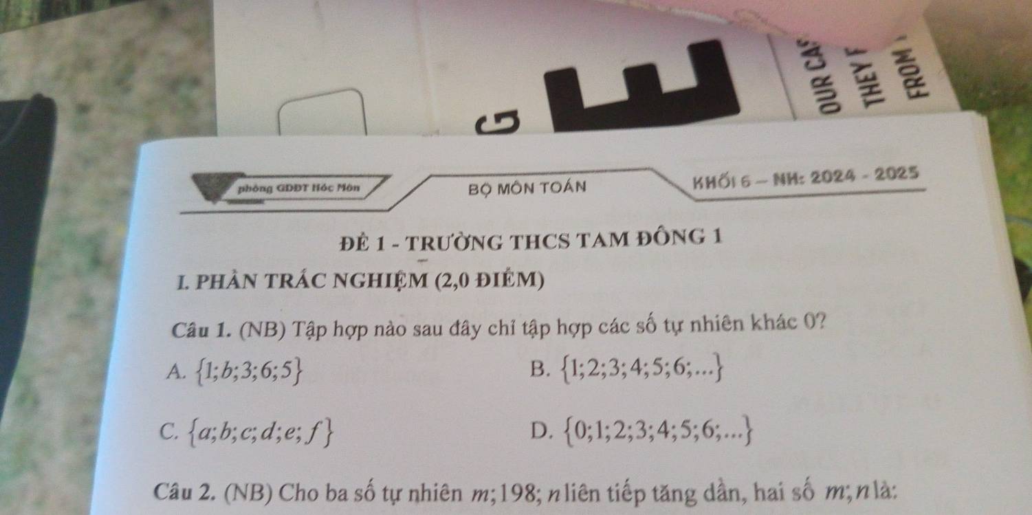 phòng GDĐT Hóc Môn Bộ MôN TOán KHÖ| 6 - NH: 2024 - 2025
ĐE 1 - TRƯỜNG THCS TAM ĐỒNG 1
1. phÀN TRÁC NGHIỆM (2,0 điÉM)
Câu 1. (NB) Tập hợp nào sau đây chỉ tập hợp các số tự nhiên khác 0?
A.  1;b;3;6;5 B.  1;2;3;4;5;6;...
C.  a;b;c;d;e;f D.  0;1;2;3;4;5;6;...
Câu 2. (NB) Cho ba số tự nhiên m; 198; n liên tiếp tăng dần, hai số m; nlà: