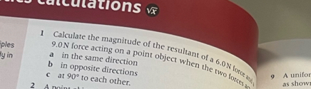 c c u l 
1 Calculate the magnitude of the resultant of a 6.0N force as 9 A unífor
ly in a in the same direction
ples 9.0N force acting on a point object when the two forces
b in opposite directions
c at 90° to each other.
2 A noir
as show