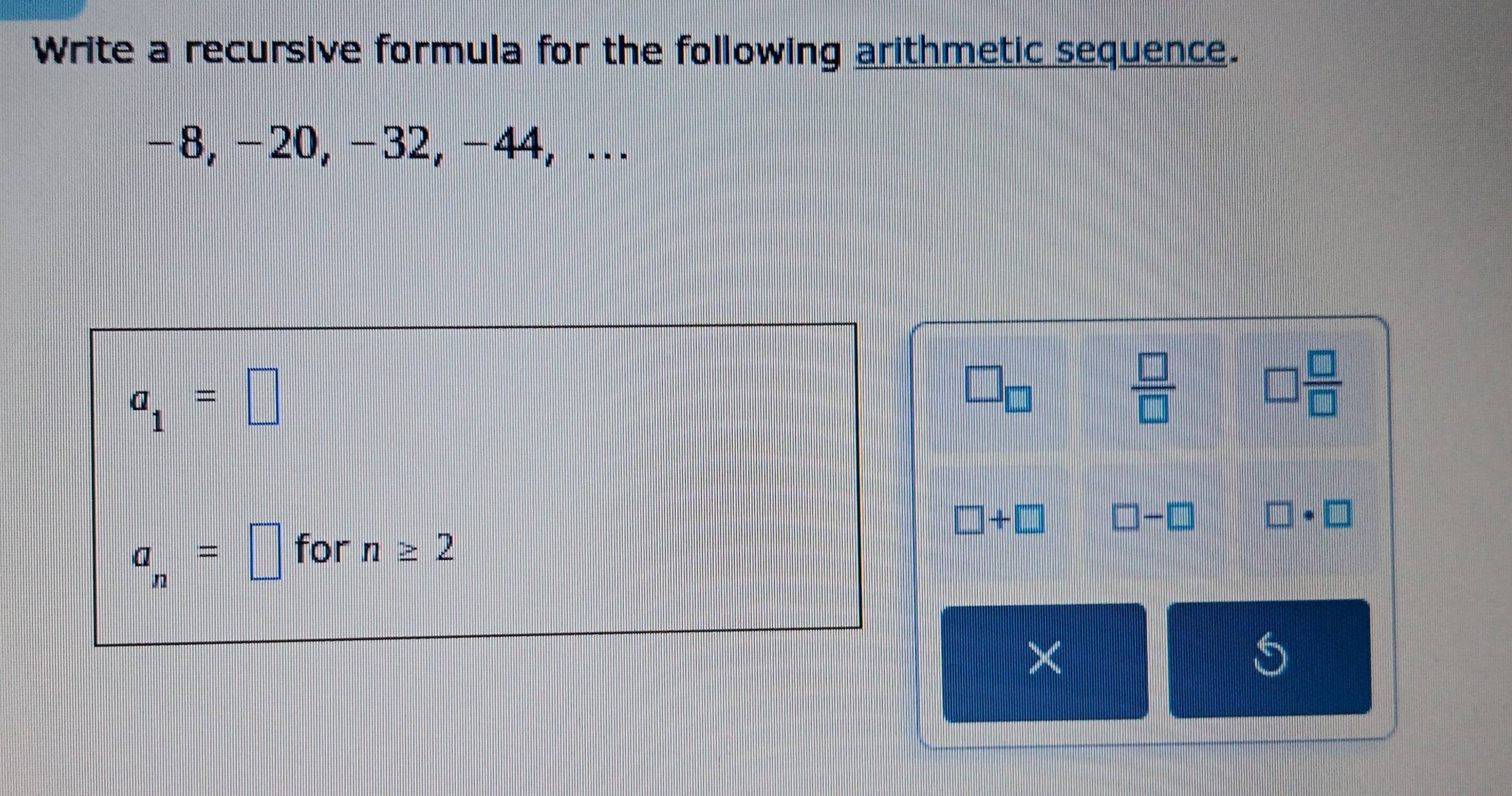 Write a recursive formula for the following arithmetic sequence.
−8, -20, −32, −44, .
a_1=□
□ _□ 
 □ /□  
□  □ /□  
□ +□
a_n=□ for n≥ 2 □ -□ □ · □
× 
S