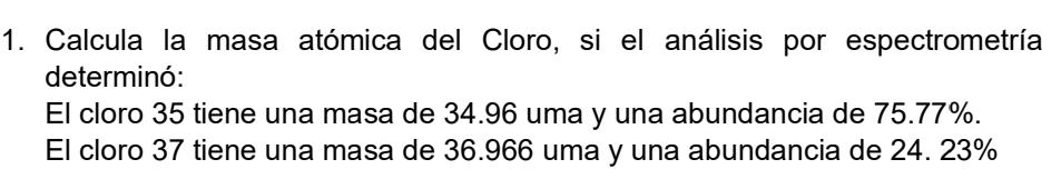 Calcula la masa atómica del Cloro, si el análisis por espectrometría 
determinó: 
El cloro 35 tiene una masa de 34.96 uma y una abundancia de 75.77%. 
El cloro 37 tiene una masa de 36.966 uma y una abundancia de 24. 23%