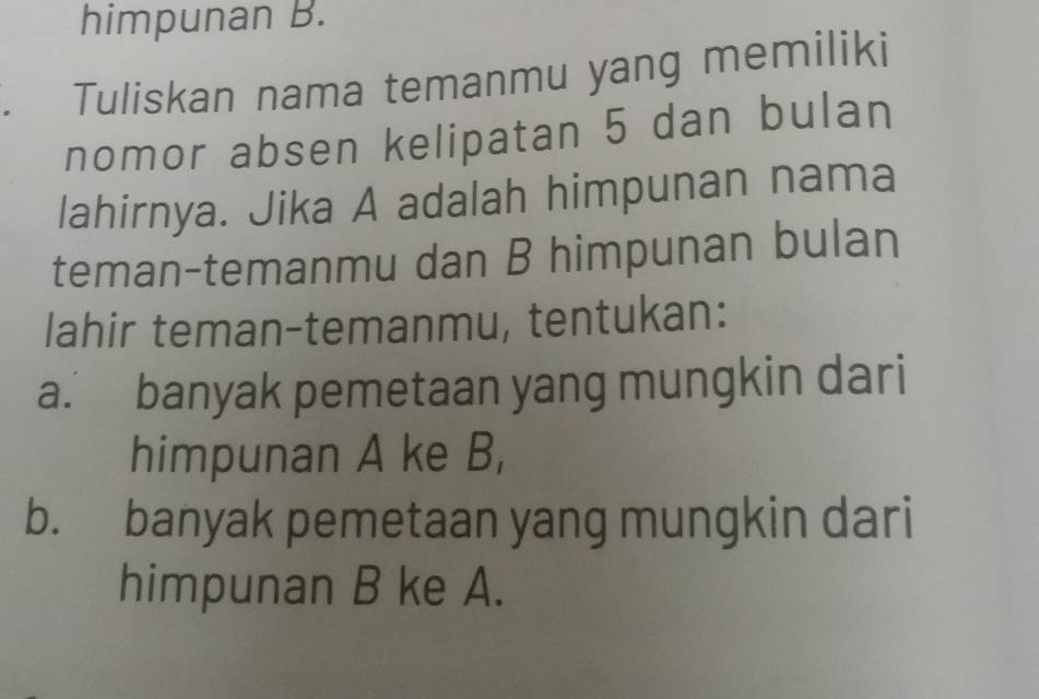 himpunan B. 
Tuliskan nama temanmu yang memiliki 
nomor absen kelipatan 5 dan bulan 
lahirnya. Jika A adalah himpunan nama 
teman-temanmu dan B himpunan bulan 
lahir teman-temanmu, tentukan: 
a. banyak pemetaan yang mungkin dari 
himpunan A ke B, 
b. banyak pemetaan yang mungkin dari 
himpunan B ke A.