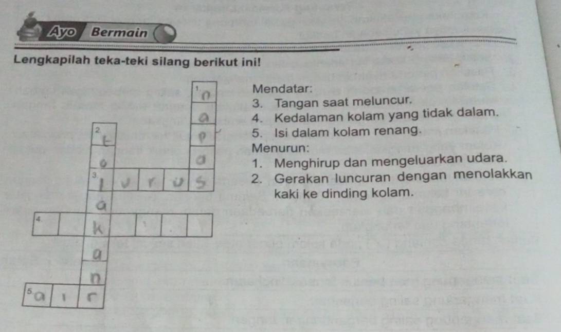 Ayo / Bermain 
Lengkapilah teka-teki silang berikut ini! 
Mendatar: 
3. Tangan saat meluncur. 
4. Kedalaman kolam yang tidak dalam. 
5. Isi dalam kolam renang. 
Menurun: 
1. Menghirup dan mengeluarkan udara. 
2. Gerakan luncuran dengan menolakkan 
kaki ke dinding kolam.